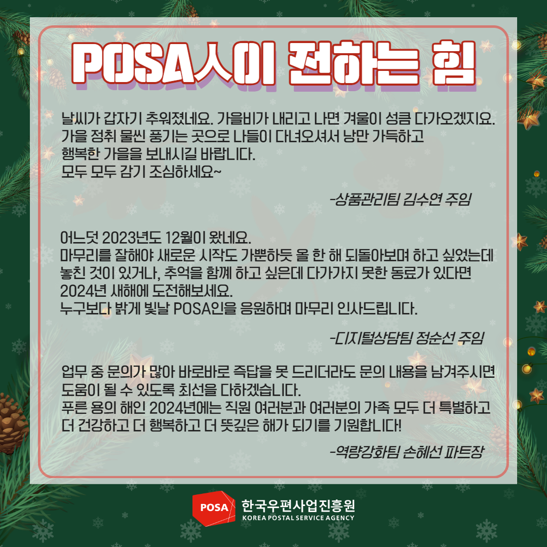 POSA人이 전하는 힘 / 날씨가 갑자기 추워졌네요. 가을비가 내리고 나면 겨울이 성큼 다가오겠지요. 가을 정취 물씬 풍기는 곳으로 나들이 다녀오셔서 낭만 가득하고 행복한 가을을 보내시길 바랍니다. 모두 모두 감기 조심하세요~ -상품관리팀 김수연 주임 / 어느덧 2023년도 12월이 왔네요. 마무리를 잘해야 새로운 시작도 가뿐하듯 올 한 해 되돌아보며 하고 싶었는데 놓친 것이 있거나, 추억을 함께 하고 싶은데 다가가지 못한 동료가 있다면 2024년 새해에 도전해보세요. 누구보다 밝게 빛날 POSA인을 응원하며 마무리 인사드립니다. -디지털상담팀 정순선 주임 /업무 중 문의가 많아 바로바로 즉답을 못 드리더라도 문의 내용을 남겨주시면 도움이 될 수 있도록 최선을 다하겠습니다. 푸른 용의 해인 2024년에는 직원 여러분과 여러분의 가족 모두 더 특별하고 더 건강하고 더 행복하고 더 뜻깊은 해가 되기를 기원합니다! -역량강화팀 손혜선 파트장 / POSA 한국우편사업진흥원 KOREA POSTAL SERVICE AGENCY