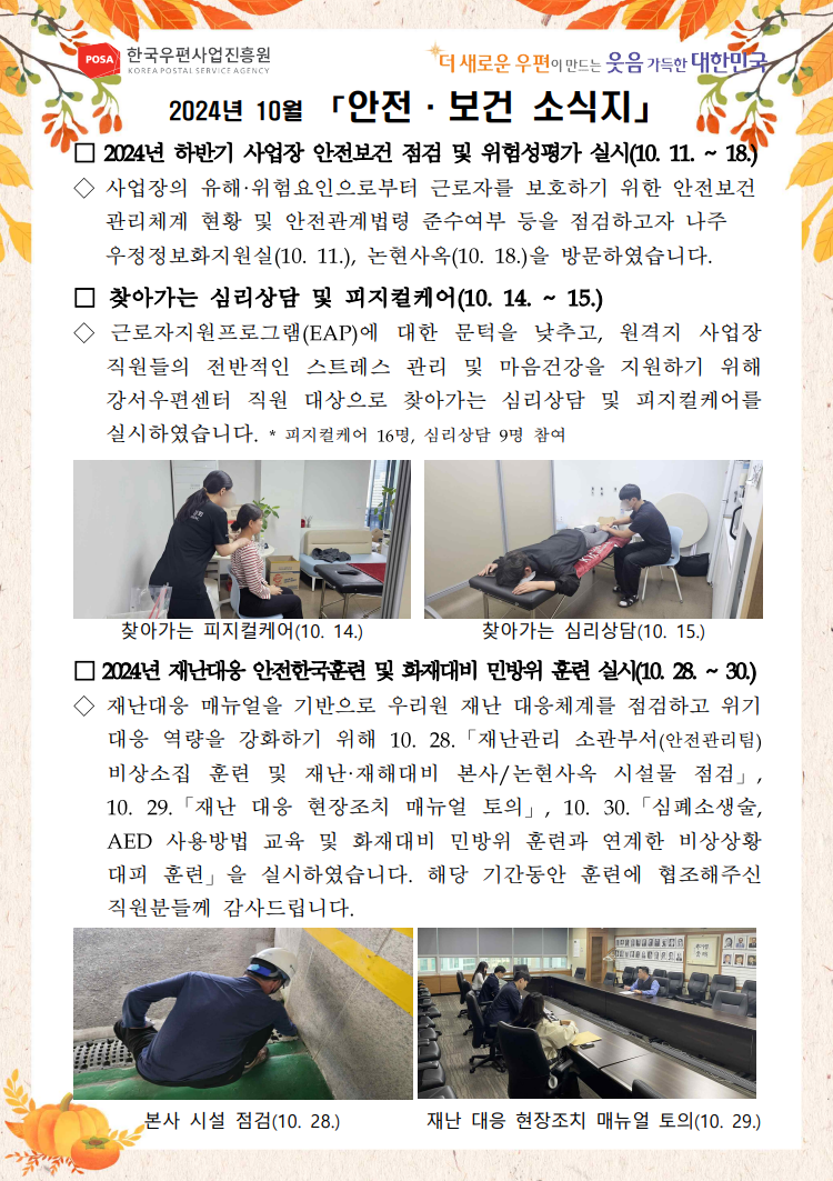 POSA 한국우편사업진흥원 KOREA POSTAL SERVICE AGENCY / *더 새로운 우편이 만드는 웃음 가득한 대한민국 / 2024년 10월 「안전 보건 소식지」 / □ 2024년 하반기 사업장 안전보건 점검 및 위험성평가 실시(10. 11. ~ 18.) / ◇사업장의 유해·위험요인으로부터 근로자를 보호하기 위한 안전보건 관리체계 현황 및 안전관계법령 준수여부 등을 점검하고자 나주 우정정보화지원실(10. 11.), 논현사옥(10. 18.)을 방문하였습니다. / □ 찾아가는 심리상담 및 피지컬케어(10. 14. ~ 15.) / ◇ 근로자지원프로그램(EAP)에 대한 문턱을 낮추고, 원격지 사업장 직원들의 전반적인 스트레스 관리 및 마음건강을 지원하기 위해 강서우편센터 직원 대상으로 찾아가는 심리상담 및 피지컬케어를 실시하였습니다. / * 피지컬케어 16명, 심리상담 9명 참여 / 의자에 앉아 어깨 마사지 하는 사진 / 찾아가는 피지컬케어(10. 14.) / 엎드려 누워서 종아리 마사지 받는 사진 / 찾아가는 심리상담(10. 15.) / □ 2024년 재난대응 안전한국훈련 및 화재대비 민방위 훈련 실시(10. 28. ~ 30.) / ◇재난대응 매뉴얼을 기반으로 우리원 재난 대응체계를 점검하고 위기 대응 역량을 강화하기 위해 10. 28. 「재난관리 소관부서(안전관리팀) 비상소집 훈련 및 재난·재해대비 본사/논현사옥 시설물 점검」, 10. 29. 「재난 대응 현장조치 매뉴얼 토의」, 10. 30. 「심폐소생술, AED 사용방법 교육 및 화재대비 민방위 훈련과 연계한 비상상황 대피 훈련」을 실시하였습니다. 해당 기간동안 훈련에 협조해주신 직원분들께 감사드립니다. / 계단 점검 하는 사진 / 본사 시설 점검(10. 28.) / 재난 대응 현장조치 매뉴얼 토의 사진 / 재난 대응 현장조치 매뉴얼 토의(10.29.) 