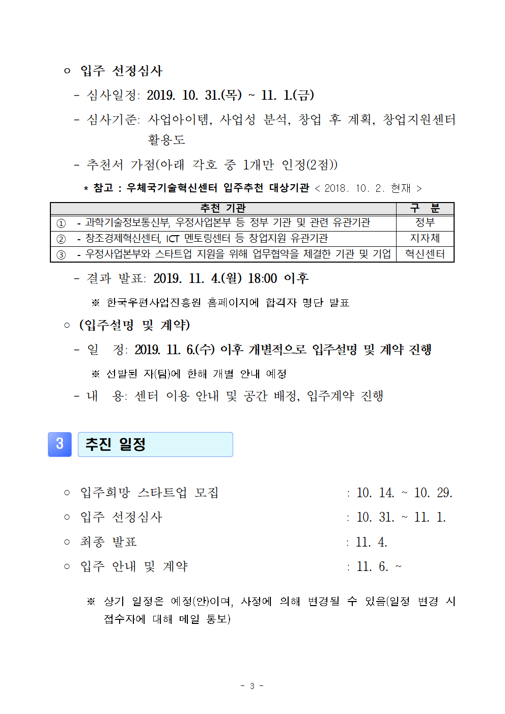 ● 입주 선정 심사. -심사일정 : 2019.10.31(목)~11.1(금)  - 심사기준 : 사업아이템, 사업성 분석, 창업 후 계획, 창업지원센터 활용도 -추천서 가점(아래 각 호 중 1개만 인정(2점))*참고 : 우체국기술혁신센터 입주추천 대상기관<2018. 10. 2. 현재>[추천기관/구분] ①-과학기술정보통신부, 우정사업본부 등 정부 기관 및 관련 유관기관 (정부)②-창조경제혁신센터, ICT 멘토링센터 등 창업지원 유관기관(지자체)③-우정사업본부와 스타트업 지원을 위해 업무협약을 체결한 기관 및 기업(혁신센터) -결과발표 : 2019. 11.4.(월) 18:00 이후 ※한국우편사업진흥원 홈페이지에 합격자 명단 발표 ●(입주설명 및 계약) - 일정 : 2019.11.6.(수) 이후 개별적으로 입주설명 및 계약진행※ 선발 된 자(팀)에 한해 개별 안내 예정 - 내용 : 센터 이용 안내 및 공간 배정, 입주계약 진행 / 3.추진일정●입주희망 스타트업 모집 : 10. 14. ~ 10. 29. ●입주 선정심사 : 10. 31. ~ 11. 1. ●최종 발표 : 11.4. ●입주 안내 및 계약 :11. 6. ~ ※상기 일정은 예정(안)이며, 사정에 의해 변경 될 수 있음(일정 변경 시 접수자에 대해 메일 통보) 