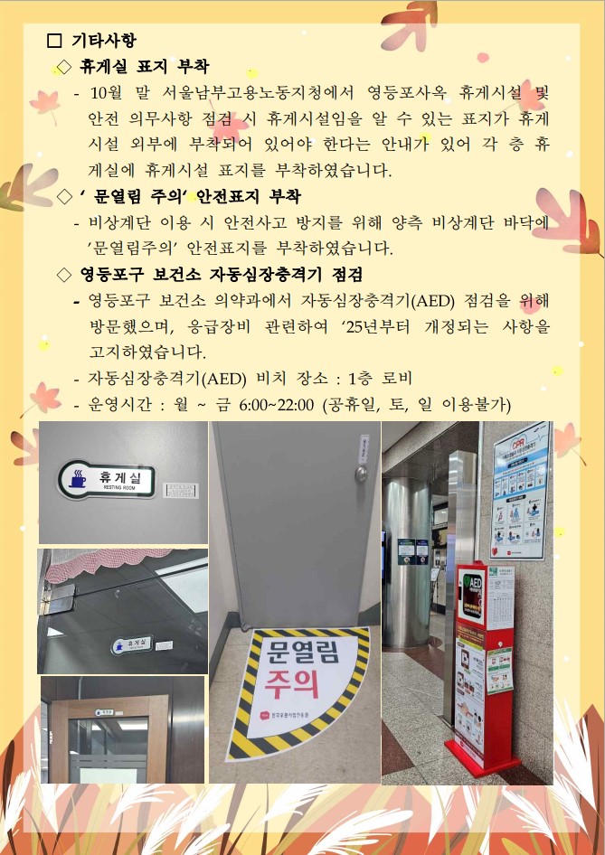 □ 기타사항 / ◇ 휴게실 표지 부착 / -10월 말 서울남부고용노동지청에서 영등포사옥 휴게시설 및 안전 의무사항 점검 시 휴게시설임을 알 수 있는 표지가 휴게 시설 외부에 부착되어 있어야 한다는 안내가 있어 각 층 휴 게실에 휴게시설 표지를 부착하였습니다. / ◇ '문열림 주의' 안전표지 부착 / - 비상계단 이용 시 안전사고 방지를 위해 양측 비상계단 바닥에  '문열림주의' 안전표지를 부착하였습니다. / ◇영등포구 보건소 자동심장충격기 점검 / -영등포구 보건소 의약과에서 자동심장충격기(AED) 점검을 위해 방문했으며, 응급장비 관련하여 '25년부터 개정되는 사항을 고지하였습니다.  -자동심장충격기(AED) 비치 장소 : 1층 로비 - 운영시간 : 월 ~ 금 6:00~22:00 (공휴일, 토, 일 이용불가) / 휴게실 표지 부착 사진1 / 휴게실 표지 부착 사진2 / 휴게실 표지 부착 사진3 / 문열림 주의 안전표지 사진 / 자동심장충격기 사진POSA 한국우편사업진흥원 KOREA POSTAL SERVICE AGENCY / 더 새로운 우편이 만드는 웃음 가득한 대한민국 / 2023년 11월 「안전·보건 소식지」 / □ 화재대비 민방위 훈련 실시(11. 1.) / ◇ 전국 관공서, 공공기관, 학교(초·중학교), 다중이용시설을 대상으로 화재 대비 민방위훈련을 오후 2시부터 20분간 실시하였습니다. ◇이번 훈련은 화재 발생 시 신속한 대응과 국민 피해 최소화를 위해 추진되었으며 훈련에 협조해주신 직원분들께 감사드립니다. / 민방위 훈련 공지 사진 / 민방위 훈련 사진1 / 민방위 훈련 사진2 /□ 영등포사옥 대사증후군 출장검진 실시(11.20.~ 24.) / ◇직원 스스로 건강관리에 관심을 갖고 건강생활을 실천할 수 있도록 영등포구 보건소와 연계한 대사증후군 출장검진을 진행하였습니다. *대사증후군 출장검진 참여자 93명 / 출장검진 사진1 / 출장검진 사진2