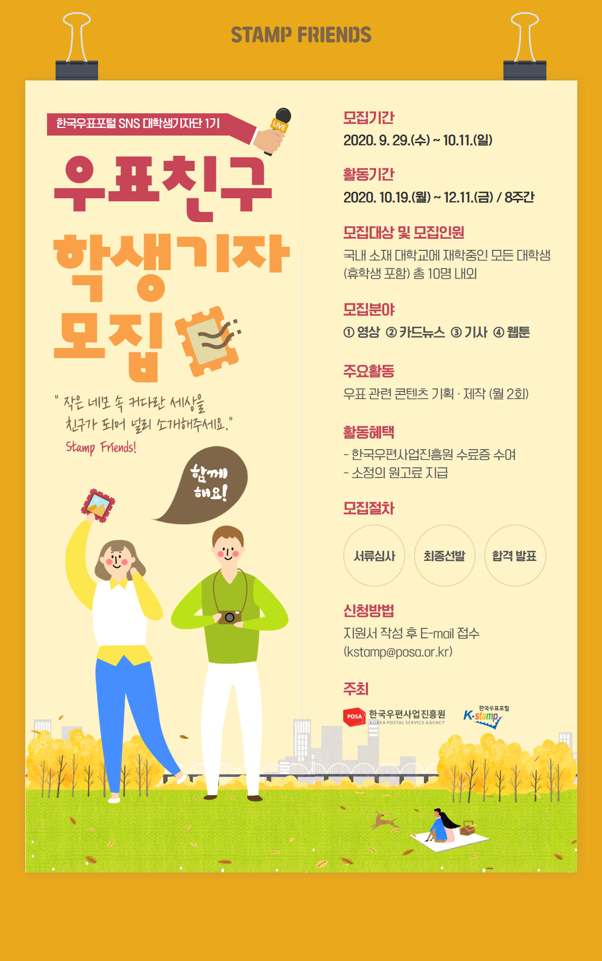 STAMP FRIENDS 한국우표포털 SNS 대학생기자단 1기 / 우표친구 학생기자 모집 / 작은 네모 속 커다란 세상을 친구가 되어 널리 소개해주세요 / Stamp Friends! / 모집기간 : 2020.9.29(수) ~ 10.11.(일) / 활동기간 2020.10.19.(월) ~ 12.11.(금) - 8주간 / 모집대상 및 모집인원 : 국내 소재 대학교에 재학중인 모든 대학생(휴학생 포함) 총 10명 내외 / 모집분야 1. 영상 2. 카드뉴스 3. 기사 4. 웹툰 / 주요활동 : 우표 관련 콘텐츠 기획·제작(월 2회) / 활동혜택 - 한국우편사업진흥원 수료증 수여 - 소정의 원고료 지급 / 모집절차 : 서류심사 최종선발 합격 발표 / 신청방법 : 지원서 작성 후 E-mail 접수(kstamp@posa.or.kr) / 주최 : 한국우편사업진흥원 / 한국우표포털