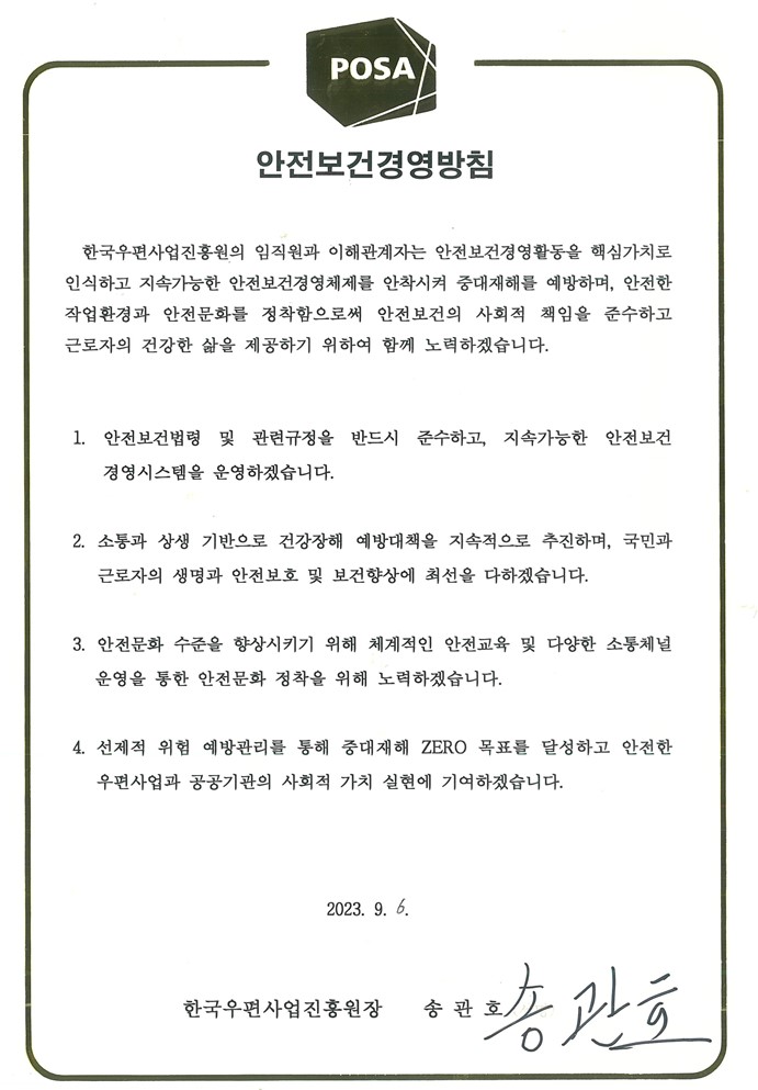 POSA / 안전보건경영방침 / 한국우편사업진흥원의 임직원과 이해관계자는 안전보건경영활동을 핵심가치로 인식하고 지속가능한 안전보건경영체제를 안착시켜 중대재해를 예방하며, 안전한 작업환경과 안전문화를 정착함으로써 안전보건의 사회적 책임을 준수하고 근로자의 건강한 삶을 제공하기 위하여 함께 노력하겠습니다. / 1. 안전보건법령 및 관련규정을 반드시 준수하고, 지속가능한 안전보건 경영시스템을 운영하겠습니다. / 2. 소통과 상생 기반으로 건강장해 예방대책을 지속적으로 추진하며, 국민과 근로자의 생명과 안전보호 및 보건향상에 최선을 다하겠습니다. / 3. 안전문화 수준을 향상시키기 위해 체계적인 안전교육 및 다양한 소통체널 운영을 통한 안전문화 정착을 위해 노력하겠습니다. / 4. 선제적 위험 예방관리를 통해 중대재해 ZERO 목표를 달성하고 안전한 우편사업과 공공기관의 사회적 가치 실현에 기여하겠습니다. / 2023, 9. 6. / 한국우편사업진흥원장 송관호 