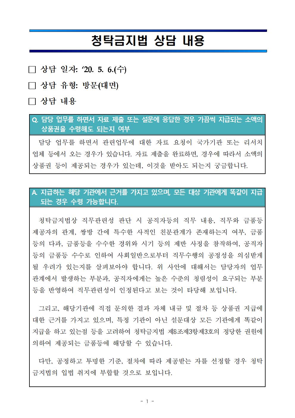 청탁금지법 상담 내용 / □ 상담 일자 : '20.5.6.(수) / □ 상담 유형 : 방문(대면) / □ 상담 내용 Q. 담당 업무를 하면서 자료 제출 또는 설문에 응답한 경우 가끔씩 지급되는 소액의 상품권을 수령해도 되는지 여부 - 담당 업무를 하면서 관련업무에 대한 자료 요청이 국가기관 또는 리서치 업체 등에서 오는 경우가 있습니다. 자료 제출을 완료하면, 경우에 따라서 소액의 상품권 등이 제공되는 경우가 있는데, 이것을 받아도 되는지 궁금합니다. / A. 지급하는 해당 기관에서 근거를 가지고 있으며, 모든 대상 기관에게 똑같이 지급되는 경우 수령 가능합니다. - 청탁금지법상 직무관련성 판단 시 공직자등의 직무 내용, 직무와 금품등 제공자의 관계, 쌍방 간에 특수한 사적인 친분관계가 존재하는지 여부, 금품 등의 다과, 금품 등을 수수한 경위와 시기 등의 제반 사정을 참작하여, 공직자 등의 금품등 수수로 인하여 사회일반으로부터 직무수행의 공정성을 의심받게 될 우려가 있는지를 살펴보아야 합니다. 위 사안에 대해서는 담당자의 업무관계에서 발생하는 부분과, 공직자에게는 높은 수준의 청렴성이 요구되는 부분 등을 반영하여 직무관련성이 인정된다고 보는 것이 타당해 보입니다. 그리고, 해당기관에 직접 문의한 결과 자체 내규 및 절차 등 상품권 지급에 대한 근거를 가지고 있으며, 특정 기관이 아닌 설문대상 모든 기관에게 똑같이 지급을 하고 있는점 등을 고려하여 청탁금지법 제7조 제3항제 제3호의 정당한 권원에 의하여 제공되는 금품등에 해당할 수 있습니다. 다만, 공정하고 투명한 기준, 절차에 따라 제공받는 자를 선정할 경우 청탁금지법의 입법 취지에 부합할 것으로 보입니다.