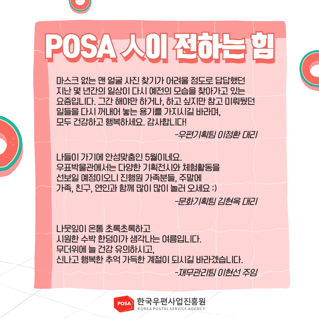 POSA 人이 전하는 힘 / 마스크 없는 맨얼굴 사진 찾기가 어려울 정도로 답답했던 지난 몇 년간의 일상이 다시 예전의 모습을 찾아가고 있는 요즘입니다. 그간 해야만 하거나, 하고 싶지만 참고 미뤄뒀던 일들을 다시 꺼내어 놓는 용기를 가지시길 바라며, 모두 건강하고 행복하세요. 감사합니다! -우편기획팀 이정환 대리 / 나들이 가기에 안성맞춤인 5월이네요. 우표박물관에서는 다양한 기획전시와 체험활동을 선보일 예정이오니 진행원 가족분들, 주말에 가족, 친구, 연인과 함께 많이 많이 놀러 오세요 :) -문화기획팀 김현옥 대리 / 나뭇잎이 온통 초록초록하고 시원한 수박 한덩이가 생각나는 여름입니다. 무더위에 늘 건강 유의하시고, 신나고 행복한 추억 가득한 계절이 되시길 바라겠습니다. -재무관리팀 이현선 주임 / POSA 한국우편사업진흥원 KOREA POSTAL SERVICE AGENCY