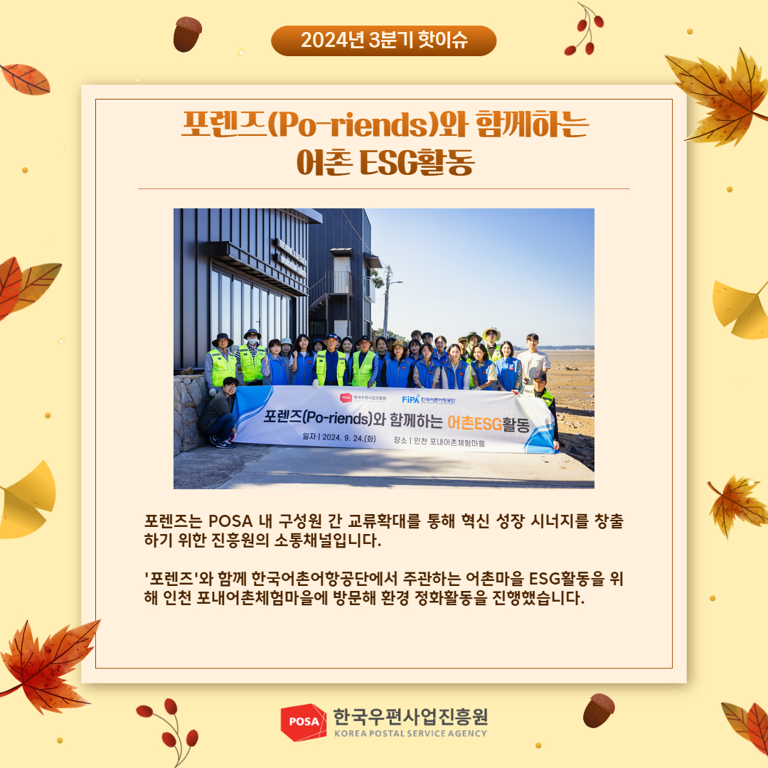 2024년 3분기 핫이슈 / 포렌즈(Po-riends)와 함께하는 어촌 ESG활동 사진 / 포렌즈는 POSA 내 구성원 간 교류확대를 통해 혁신 성장 시너지를 창출 하기 위한 진흥원의 소통채널입니다. / '포렌즈'와 함께 한국어촌어항공단에서 주관하는 어촌마을 ESG활동을 위 해 인천 포내어촌체험마을에 방문해 환경 정화활동을 진행했습니다. / POSA 한국우편사업진흥원 KOREA POSTAL SERVICE AGENCY