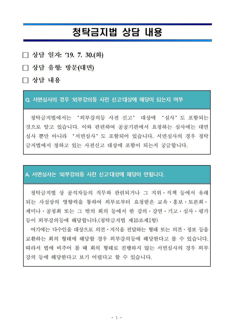 청탁금지법 상담 내용/■상담일자 : 19. 7. 30.(화)■상담유형 : 방문(대면)■상담내용:Q.서면심사의 경우 '외부강의 등 사전 신고'대상에 해당이 되는지 여부-청탁금지법에서는 '외부강의등 사전신고' 대상에 '심사'도 포함되는것으로 알고 있습니다. 이와 관련하여 공공기관에서 요청하는 심사에는 대면심사 뿐만 아니라 '서면심사'도 포함되어 있습니다. 서면심사의 경우 청탁금지법에서 정하고 있는 사전신고 대상에 포함이 되는지 궁금합니다./A.서면심사는 '외부강의 등 사전 신고'대상에 해당이 안됩니다.-청탁금지법 상 공직자등의 직무와 관련되거나 그 지위ㆍ직책 등에서 유래되는 사실상의 영향력을 통하여 외부로부터 요청받은 교육ㆍ홍보ㆍ토론회ㆍ세미나ㆍ공청회 또는 그 밖의 회의 등에서 한 강의ㆍ강연ㆍ기고ㆍ심사ㆍ평가등이 외부강의등에 해당합니다.(청탁금지법 제10조 제1항) 여기에는 다수인을 대상으로 의견ㆍ지식을 전달하는 형태 또는 의견ㆍ정보 등을 교환하는 회의 형태에 해당할 경우 외부강의등에 해당한다고 볼 수 있습니다. 따라서 법에 비추어 볼 때 회의 형태로 진행하지 않는 서면심사의 경우 외부강의 등에 해당한다고 보기 어렵다고 할 수 있습니다.